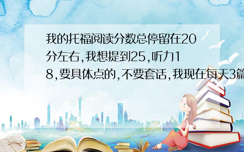 我的托福阅读分数总停留在20分左右,我想提到25,听力18,要具体点的,不要套话,我现在每天3篇阅读,翻译一篇,听力每天一套TPO