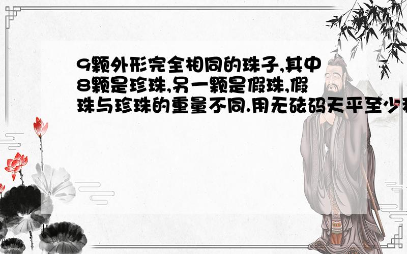 9颗外形完全相同的珠子,其中8颗是珍珠,另一颗是假珠,假珠与珍珠的重量不同.用无砝码天平至少称几次可把珍珠与假珠区分出来,并指出假珠比珍珠重还是轻?