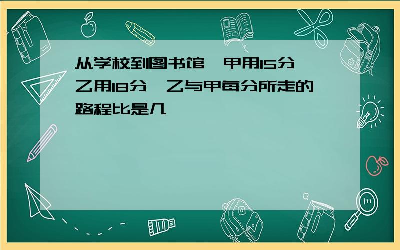 从学校到图书馆,甲用15分,乙用18分,乙与甲每分所走的路程比是几