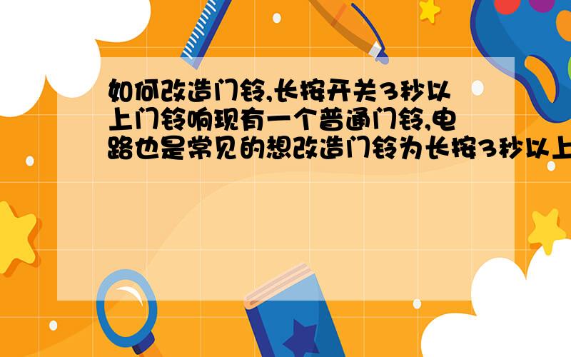 如何改造门铃,长按开关3秒以上门铃响现有一个普通门铃,电路也是常见的想改造门铃为长按3秒以上响 ,长按开关低于3秒不响目的是让熟人知道按门铃3秒开门可以用什么电子元件 小改达到此