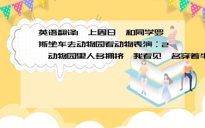 英语翻译1,上周日,和同学罗斯坐车去动物园看动物表演；2,动物园里人多拥挤,我看见一名穿着牛仔裤的高个子男青年在偷一名女孩的手机；3,罗斯去报警,我偷偷地跟在那个男的后面；4,在动