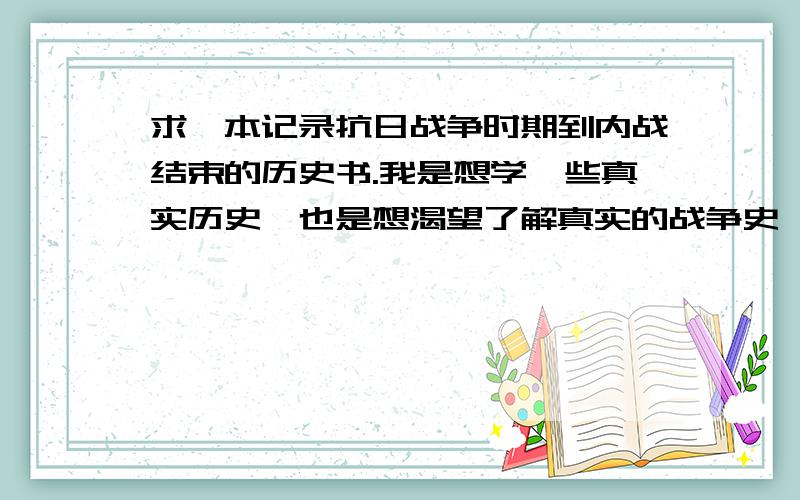 求一本记录抗日战争时期到内战结束的历史书.我是想学一些真实历史,也是想渴望了解真实的战争史,请不要推荐那种穿越的,或者是虚构的东西.务求尽可能的真实.类似纪传体的麻烦就不要拿