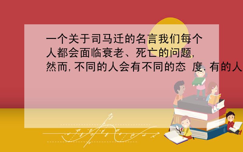 一个关于司马迁的名言我们每个人都会面临衰老、死亡的问题,然而,不同的人会有不同的态 度.有的人面临死亡,想的是再留给世上一些最珍贵的东西;有的人面临死 亡,极度恐惧、悲观,不惜重