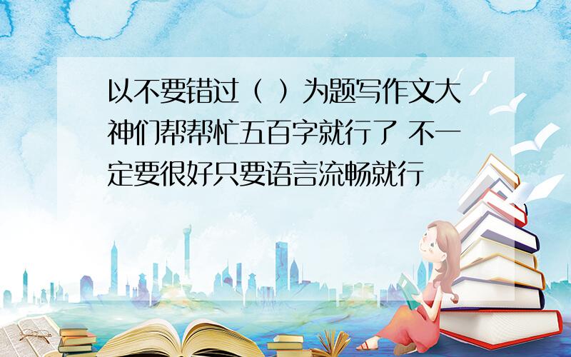 以不要错过（ ）为题写作文大神们帮帮忙五百字就行了 不一定要很好只要语言流畅就行