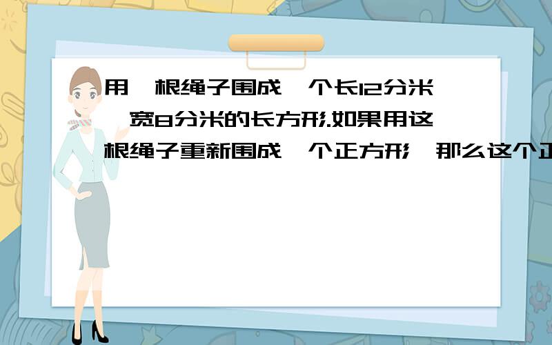 用一根绳子围成一个长12分米,宽8分米的长方形.如果用这根绳子重新围成一个正方形,那么这个正方形的边长是几分米?