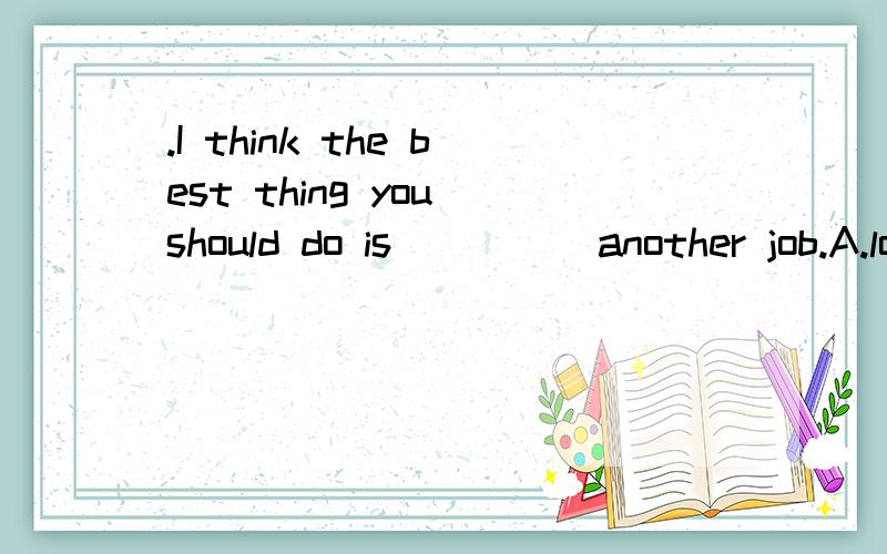 .I think the best thing you should do is ____ another job.A.look for B.looking for C.looked for D.about to look for