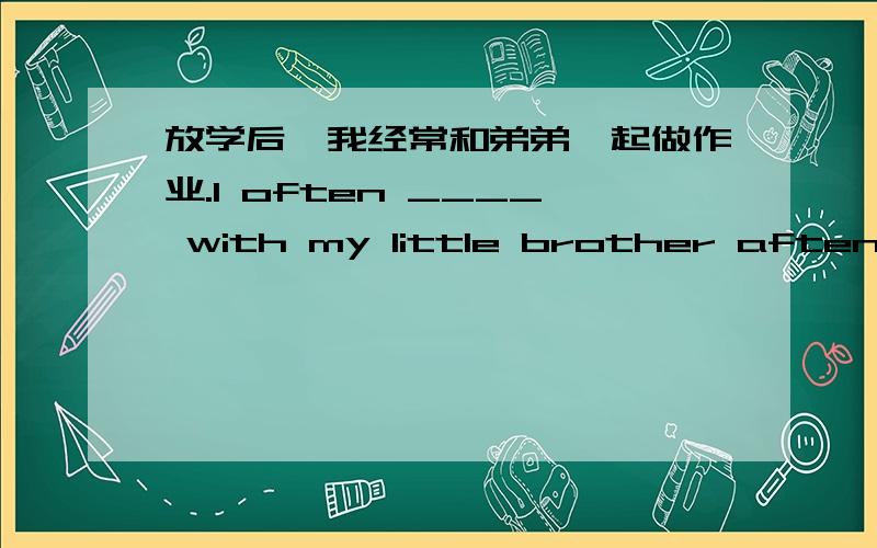 放学后,我经常和弟弟一起做作业.I often ____ with my little brother aften school.