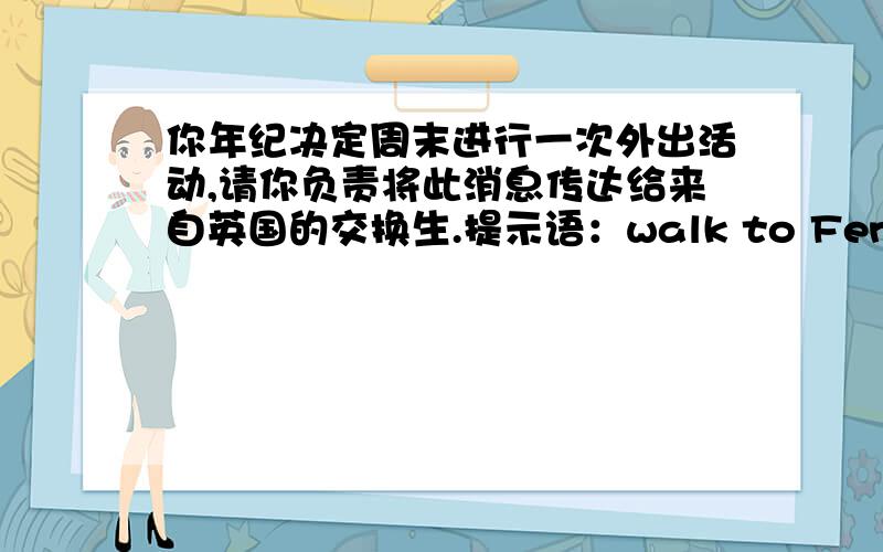 你年纪决定周末进行一次外出活动,请你负责将此消息传达给来自英国的交换生.提示语：walk to Fenghuang Mountain,10kilometers away,hard but exciting,the whole day,keep safe,things to take（food ,drinks）文中不可以