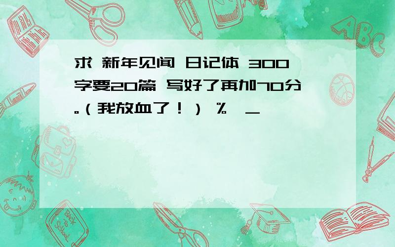 求 新年见闻 日记体 300字要20篇 写好了再加70分。（我放血了！） %>_