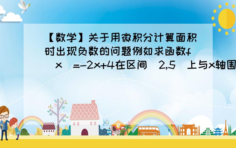 【数学】关于用微积分计算面积时出现负数的问题例如求函数f(x)=-2x+4在区间[2,5]上与x轴围成的面积,应该是：S=∫f(x)dx[2,5]……中括号为上下界,下同=-x^2+4x|[2,5]=(-25+20)-(-4+8)=-9------------------------