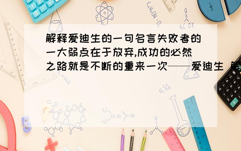 解释爱迪生的一句名言失败者的一大弱点在于放弃,成功的必然之路就是不断的重来一次——爱迪生 解释上面那句名言,不要太短哦,有点内涵,好的再加,今天内要