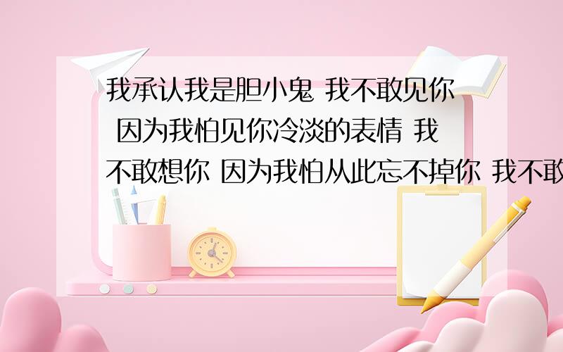 我承认我是胆小鬼 我不敢见你 因为我怕见你冷淡的表情 我不敢想你 因为我怕从此忘不掉你 我不敢回忆 因为我怕我会更伤心 我不敢发出信息 因为我怕没回音 我不敢在次说出《我爱你》 因