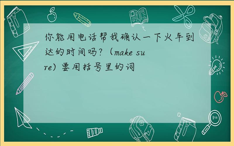 你能用电话帮我确认一下火车到达的时间吗?（make sure) 要用括号里的词