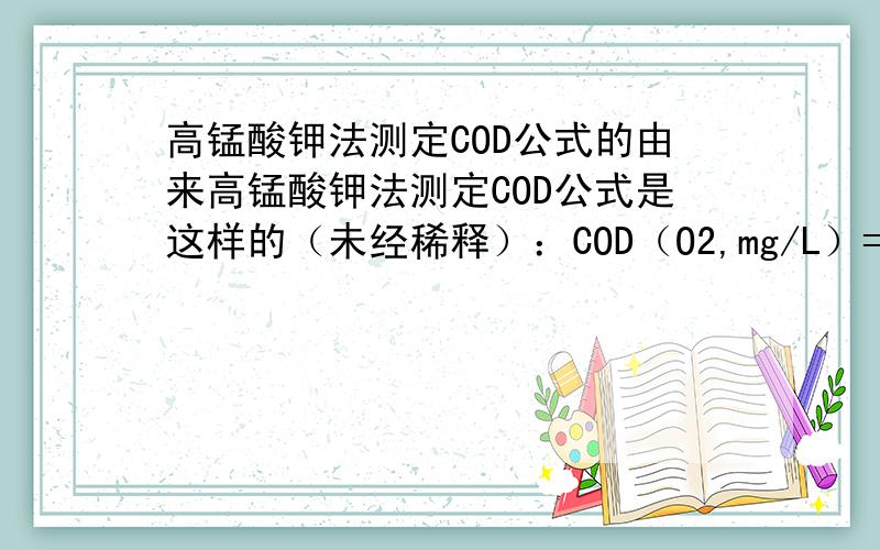 高锰酸钾法测定COD公式的由来高锰酸钾法测定COD公式是这样的（未经稀释）：COD（O2,mg/L）=[（10+V1）C1*K-V2*C2]*8*1000/V水1.物理意义我都懂,但是这个公式的由来却不清楚,如果哪位高手把最初的