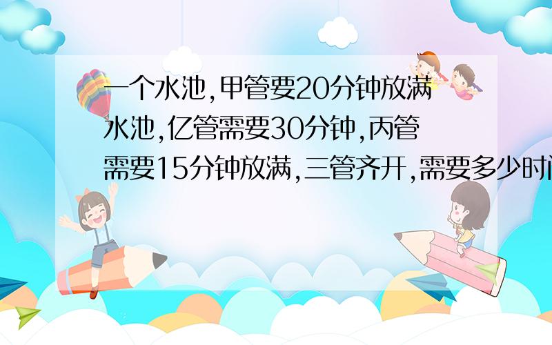 一个水池,甲管要20分钟放满水池,亿管需要30分钟,丙管需要15分钟放满,三管齐开,需要多少时间?甲管要20分钟放满水池,亿管需要30分钟,丙管需要15分钟放满,三管齐开,需要多少时间?