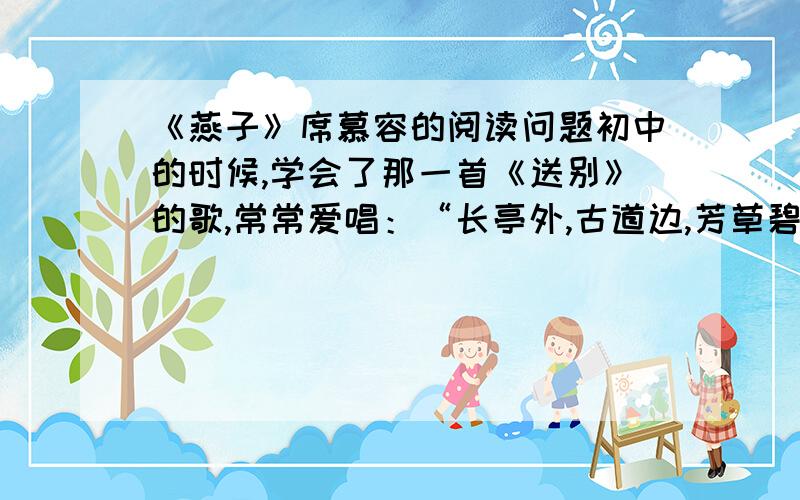 《燕子》席慕容的阅读问题初中的时候,学会了那一首《送别》的歌,常常爱唱：“长亭外,古道边,芳草碧连天……” 有一天下午,父亲忽然叫住我,要我从头再唱一遍.很少被父亲这样注意过的