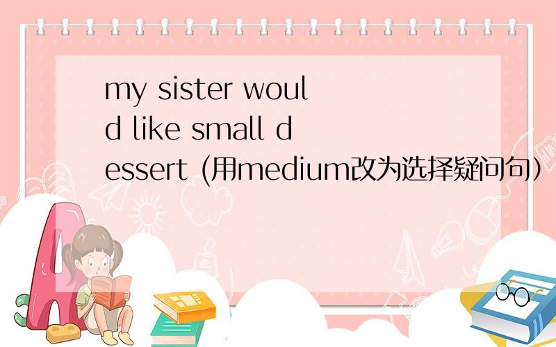 my sister would like small dessert (用medium改为选择疑问句）