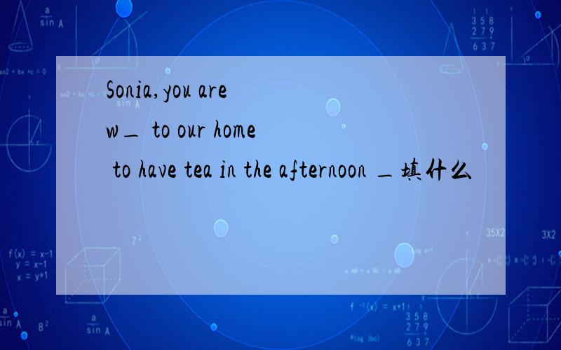 Sonia,you are w_ to our home to have tea in the afternoon _填什么