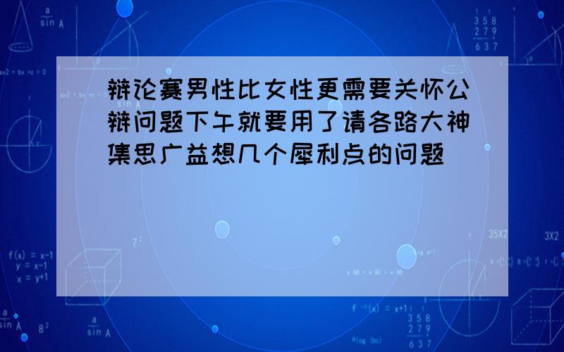 辩论赛男性比女性更需要关怀公辩问题下午就要用了请各路大神集思广益想几个犀利点的问题