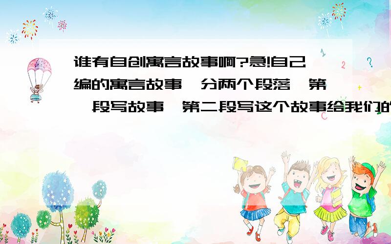 谁有自创寓言故事啊?急!自己编的寓言故事,分两个段落,第一段写故事,第二段写这个故事给我们的启示、寓意.主要人物一定要都是动物的!至少300字!大家帮我一下啊!好的我会追加分的,先不给