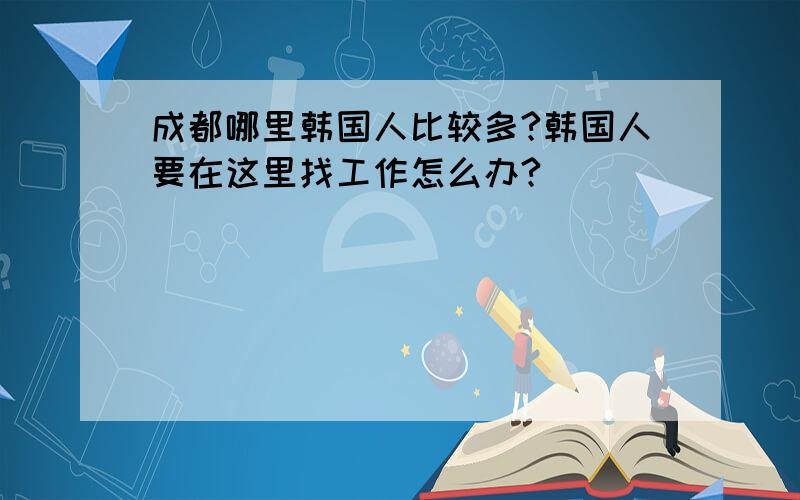 成都哪里韩国人比较多?韩国人要在这里找工作怎么办?