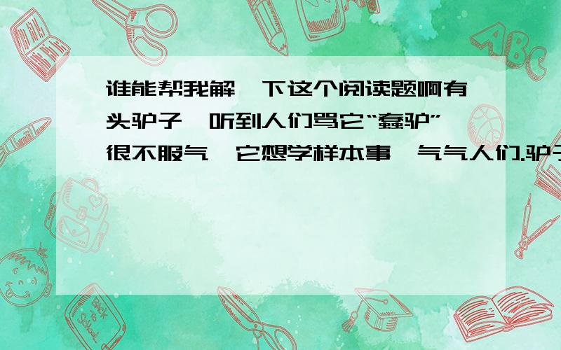 谁能帮我解一下这个阅读题啊有头驴子,听到人们骂它“蠢驴”很不服气,它想学样本事,气气人们.驴子想：我跟谁学本事呢?对了,跟老虎学捕食.不行,它虽然有本事,可太凶残了.对了,跟孔雀学