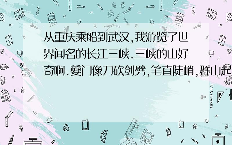 从重庆乘船到武汉,我游览了世界闻名的长江三峡.三峡的山好奇啊.夔门像刀砍剑劈,笔直陡峭,群山起伏高耸,云雾缭绕,有的像蘑菇,有的像骆驼,有的像仙女,真是一个山峰一个模样!山峡的水好