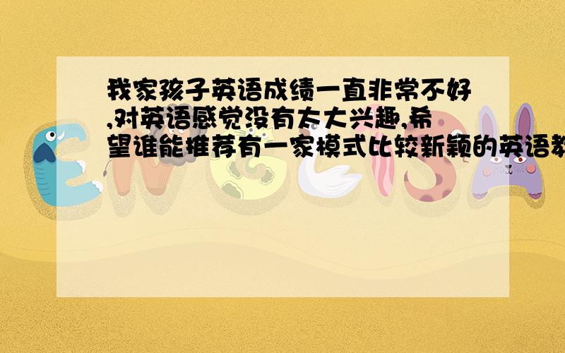 我家孩子英语成绩一直非常不好,对英语感觉没有太大兴趣,希望谁能推荐有一家模式比较新颖的英语教学机构!