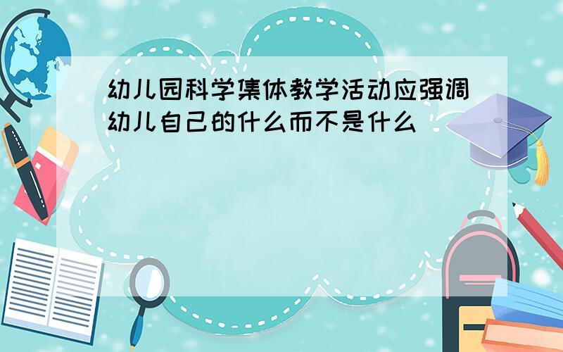 幼儿园科学集体教学活动应强调幼儿自己的什么而不是什么