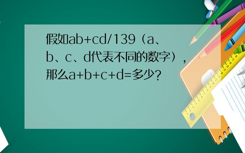 假如ab+cd/139（a、b、c、d代表不同的数字）,那么a+b+c+d=多少?