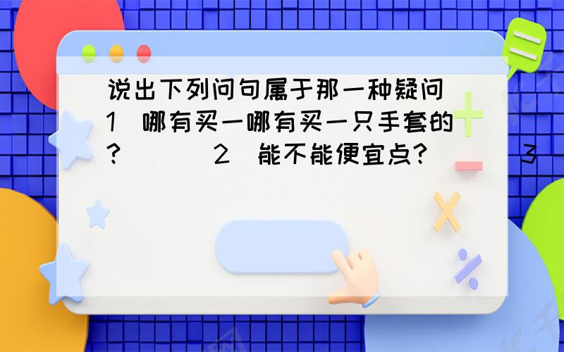 说出下列问句属于那一种疑问（1）哪有买一哪有买一只手套的?（ )（2）能不能便宜点?（ ）（3）女店主肯卖给母亲一只手套吗?是的,她肯.（ ）请在括号里填答案···