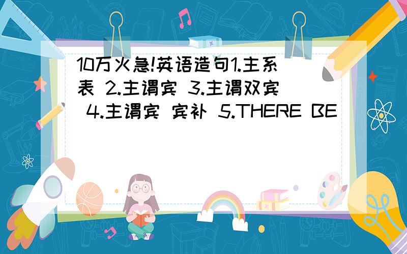 10万火急!英语造句1.主系表 2.主谓宾 3.主谓双宾 4.主谓宾 宾补 5.THERE BE