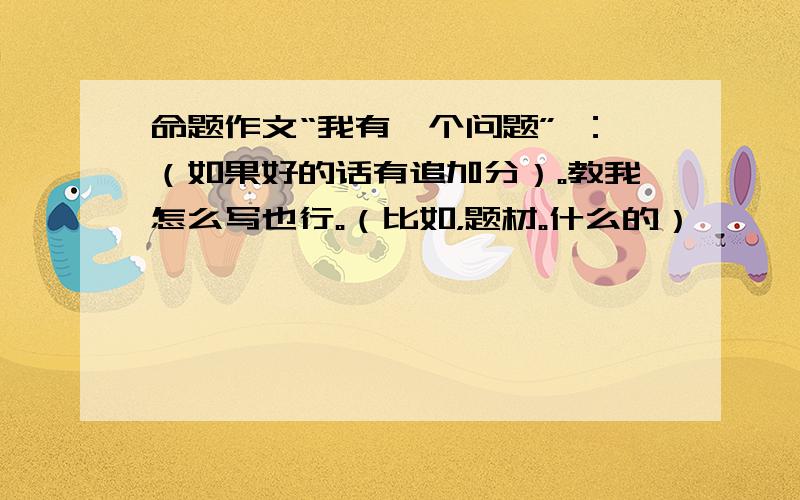 命题作文“我有一个问题” ：（如果好的话有追加分）。教我怎么写也行。（比如，题材。什么的）