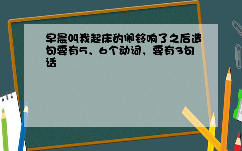 早晨叫我起床的闹铃响了之后造句要有5，6个动词，要有3句话