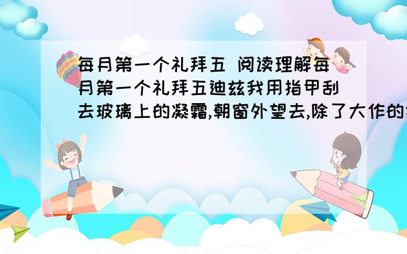 每月第一个礼拜五 阅读理解每月第一个礼拜五迪兹我用指甲刮去玻璃上的凝霜,朝窗外望去,除了大作的狂风和刺骨的雪花,什么都看不到.没有人敢在这样寒冷的冬夜冒险出去,除非他们别无选