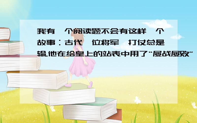 我有一个阅读题不会有这样一个故事：古代一位将军,打仗总是输.他在给皇上的站表中用了“屡战屡败”一词.军事劝他改成“屡败屡战”,否则皇上定会杀他的头.他将改好的站标报告呈了上