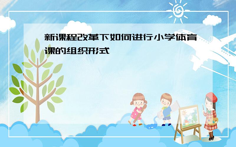 新课程改革下如何进行小学体育课的组织形式