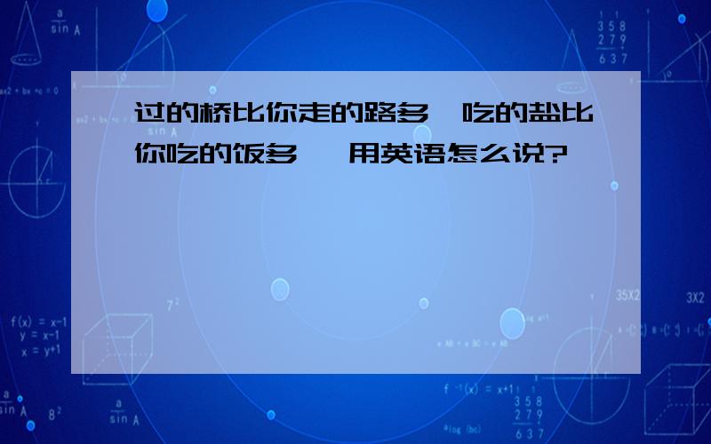 过的桥比你走的路多,吃的盐比你吃的饭多 ,用英语怎么说?