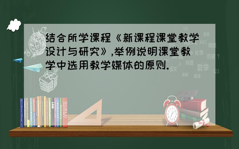 结合所学课程《新课程课堂教学设计与研究》,举例说明课堂教学中选用教学媒体的原则.