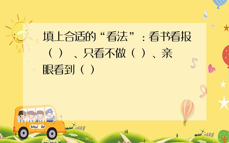 填上合适的“看法”：看书看报（ ） 、只看不做（ ）、亲眼看到（ ）