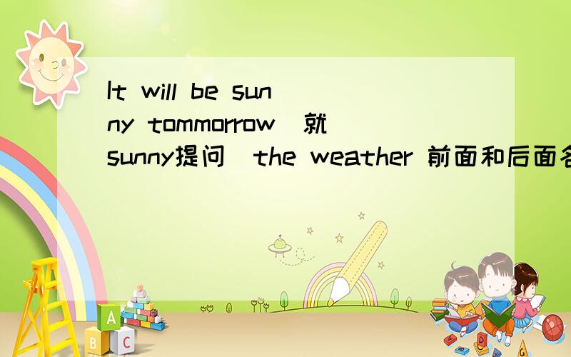 It will be sunny tommorrow(就sunny提问)the weather 前面和后面各有两空即____ ____ the weather ____ ____tommorrow?