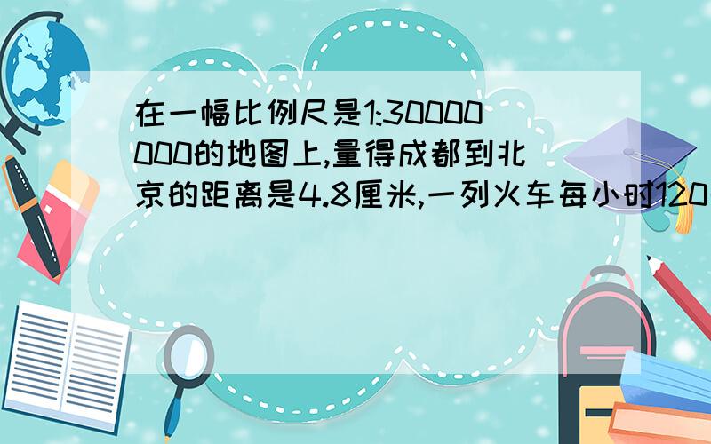 在一幅比例尺是1:30000000的地图上,量得成都到北京的距离是4.8厘米,一列火车每小时120千米的速度从成都几小时可到达?