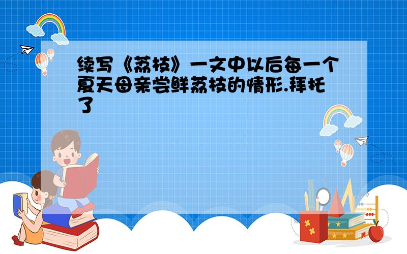 续写《荔枝》一文中以后每一个夏天母亲尝鲜荔枝的情形.拜托了