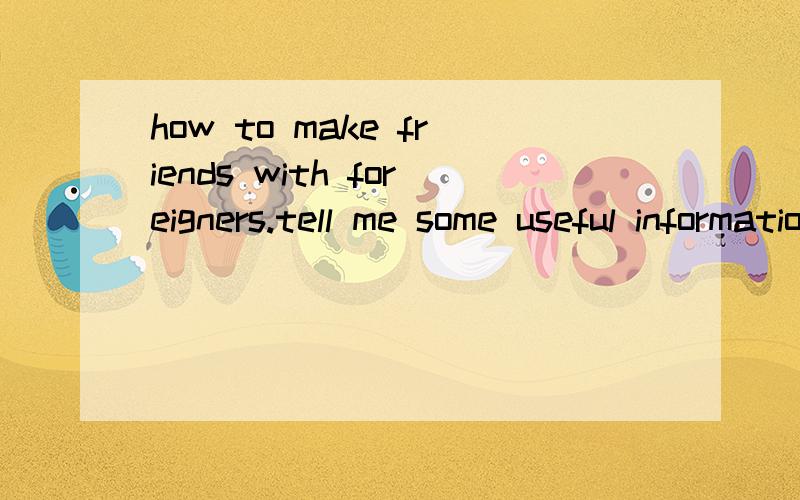 how to make friends with foreigners.tell me some useful informations .Thank you .