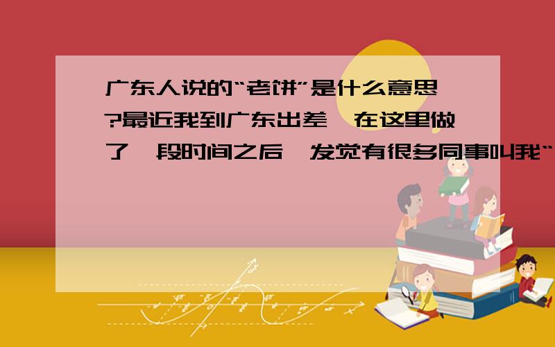 广东人说的“老饼”是什么意思?最近我到广东出差,在这里做了一段时间之后,发觉有很多同事叫我“老饼”.我一直纳闷为什么他们会这样叫我,我家又不是做饼的.