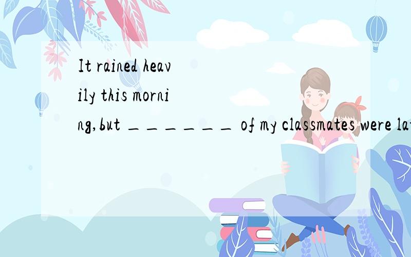 It rained heavily this morning,but ______ of my classmates were late for school.A.neither B.no...It rained heavily this morning,but ______ of my classmates were late for school.A.neitherB.noneC.all