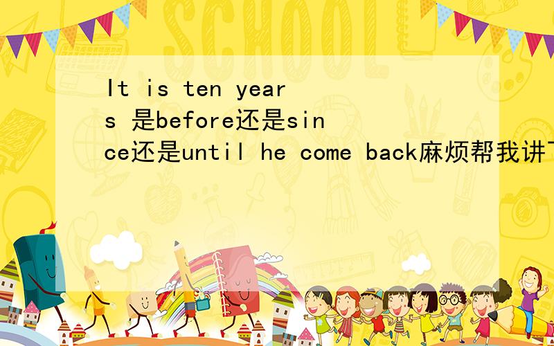 It is ten years 是before还是since还是until he come back麻烦帮我讲下before.since,until在这种句子中的区别那如果前面是过去式用什么？如果是完成时用什么呢？