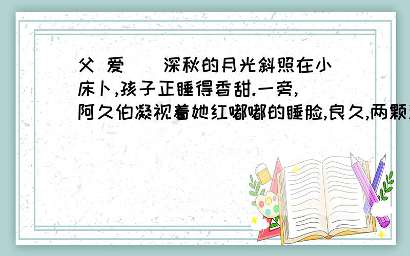 父 爱　　深秋的月光斜照在小床卜,孩子正睡得香甜.一旁,阿久伯凝视着她红嘟嘟的睡脸,良久,两颗泪水静静地滑了下来.　　和以往—样,他下班回家.孩子也放学了.晚饭后,孩子照例要求听他