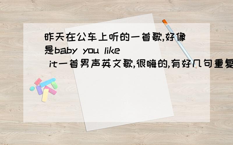 昨天在公车上听的一首歌,好像是baby you like it一首男声英文歌,很嗨的,有好几句重复的大概是baby you like it.求歌名