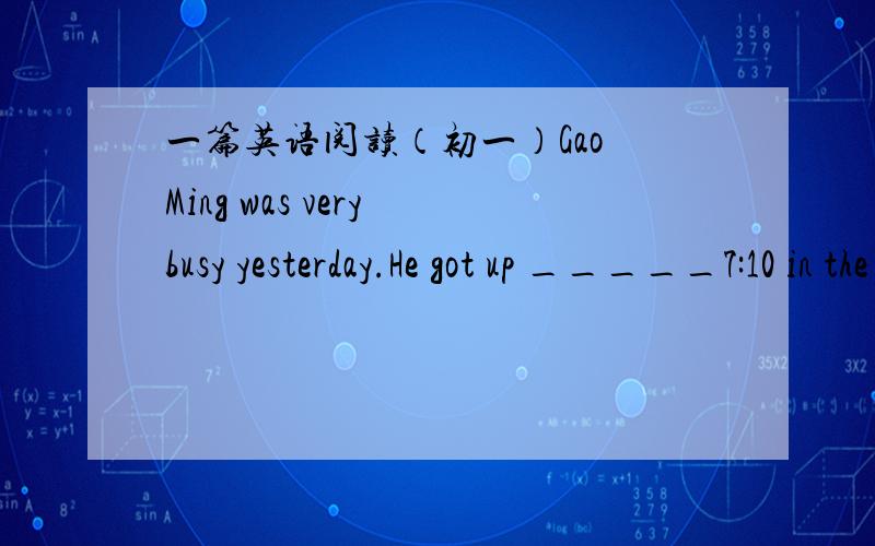 一篇英语阅读（初一）Gao Ming was very busy yesterday.He got up _____7:10 in the morning.He washed his face_______and had some milk and bread________breakfast.It was a fine day.He went to school early.He had four___-in the morning.He had a l